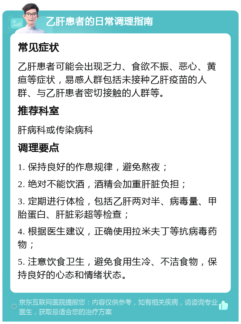 乙肝患者的日常调理指南 常见症状 乙肝患者可能会出现乏力、食欲不振、恶心、黄疸等症状，易感人群包括未接种乙肝疫苗的人群、与乙肝患者密切接触的人群等。 推荐科室 肝病科或传染病科 调理要点 1. 保持良好的作息规律，避免熬夜； 2. 绝对不能饮酒，酒精会加重肝脏负担； 3. 定期进行体检，包括乙肝两对半、病毒量、甲胎蛋白、肝脏彩超等检查； 4. 根据医生建议，正确使用拉米夫丁等抗病毒药物； 5. 注意饮食卫生，避免食用生冷、不洁食物，保持良好的心态和情绪状态。