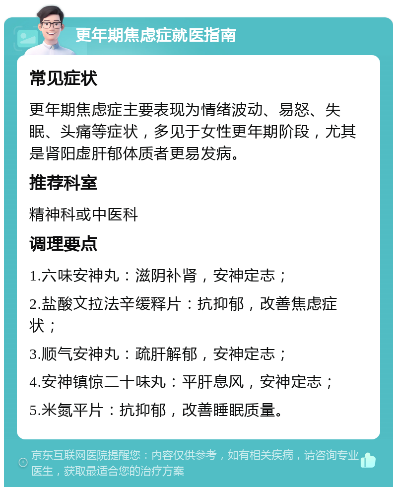 更年期焦虑症就医指南 常见症状 更年期焦虑症主要表现为情绪波动、易怒、失眠、头痛等症状，多见于女性更年期阶段，尤其是肾阳虚肝郁体质者更易发病。 推荐科室 精神科或中医科 调理要点 1.六味安神丸：滋阴补肾，安神定志； 2.盐酸文拉法辛缓释片：抗抑郁，改善焦虑症状； 3.顺气安神丸：疏肝解郁，安神定志； 4.安神镇惊二十味丸：平肝息风，安神定志； 5.米氮平片：抗抑郁，改善睡眠质量。