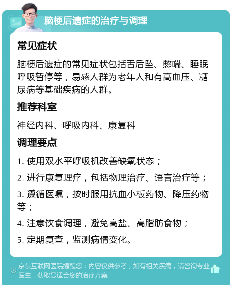 脑梗后遗症的治疗与调理 常见症状 脑梗后遗症的常见症状包括舌后坠、憋喘、睡眠呼吸暂停等，易感人群为老年人和有高血压、糖尿病等基础疾病的人群。 推荐科室 神经内科、呼吸内科、康复科 调理要点 1. 使用双水平呼吸机改善缺氧状态； 2. 进行康复理疗，包括物理治疗、语言治疗等； 3. 遵循医嘱，按时服用抗血小板药物、降压药物等； 4. 注意饮食调理，避免高盐、高脂肪食物； 5. 定期复查，监测病情变化。