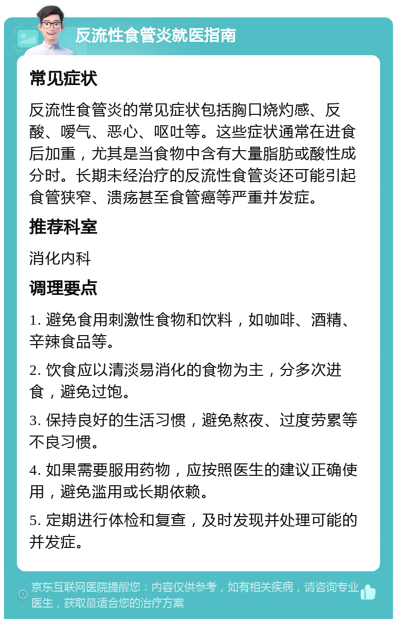 反流性食管炎就医指南 常见症状 反流性食管炎的常见症状包括胸口烧灼感、反酸、嗳气、恶心、呕吐等。这些症状通常在进食后加重，尤其是当食物中含有大量脂肪或酸性成分时。长期未经治疗的反流性食管炎还可能引起食管狭窄、溃疡甚至食管癌等严重并发症。 推荐科室 消化内科 调理要点 1. 避免食用刺激性食物和饮料，如咖啡、酒精、辛辣食品等。 2. 饮食应以清淡易消化的食物为主，分多次进食，避免过饱。 3. 保持良好的生活习惯，避免熬夜、过度劳累等不良习惯。 4. 如果需要服用药物，应按照医生的建议正确使用，避免滥用或长期依赖。 5. 定期进行体检和复查，及时发现并处理可能的并发症。