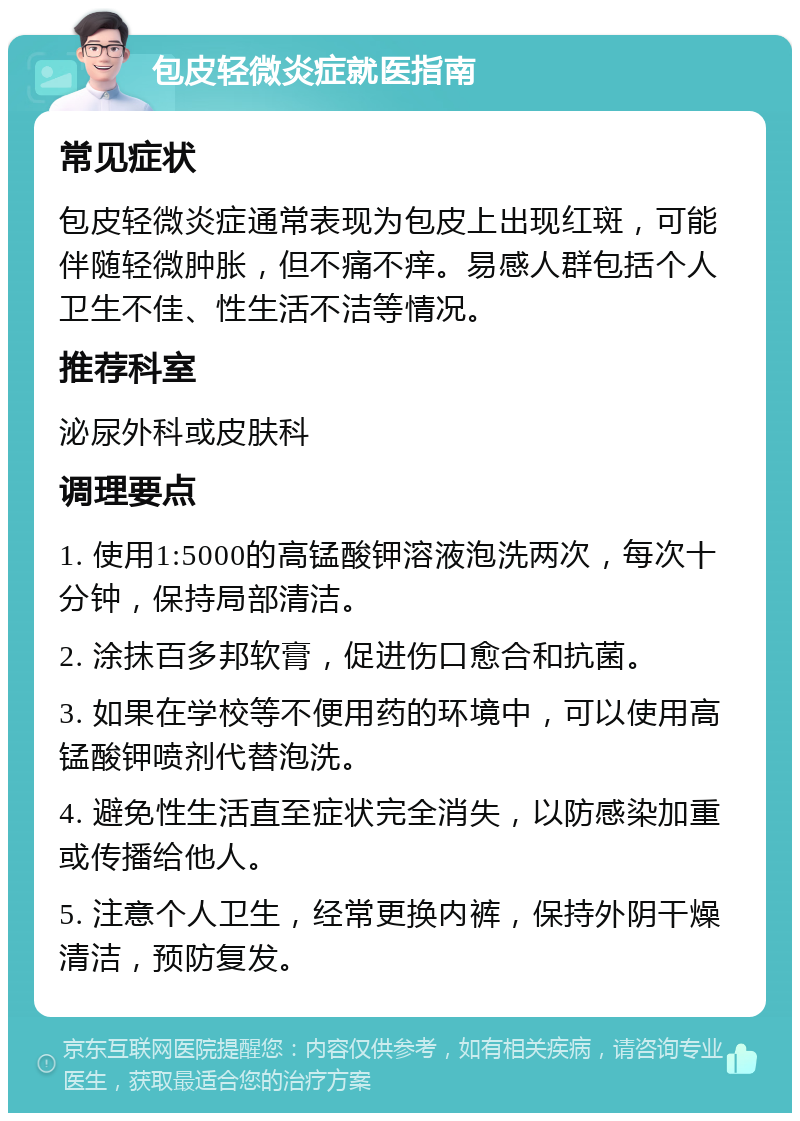 包皮轻微炎症就医指南 常见症状 包皮轻微炎症通常表现为包皮上出现红斑，可能伴随轻微肿胀，但不痛不痒。易感人群包括个人卫生不佳、性生活不洁等情况。 推荐科室 泌尿外科或皮肤科 调理要点 1. 使用1:5000的高锰酸钾溶液泡洗两次，每次十分钟，保持局部清洁。 2. 涂抹百多邦软膏，促进伤口愈合和抗菌。 3. 如果在学校等不便用药的环境中，可以使用高锰酸钾喷剂代替泡洗。 4. 避免性生活直至症状完全消失，以防感染加重或传播给他人。 5. 注意个人卫生，经常更换内裤，保持外阴干燥清洁，预防复发。