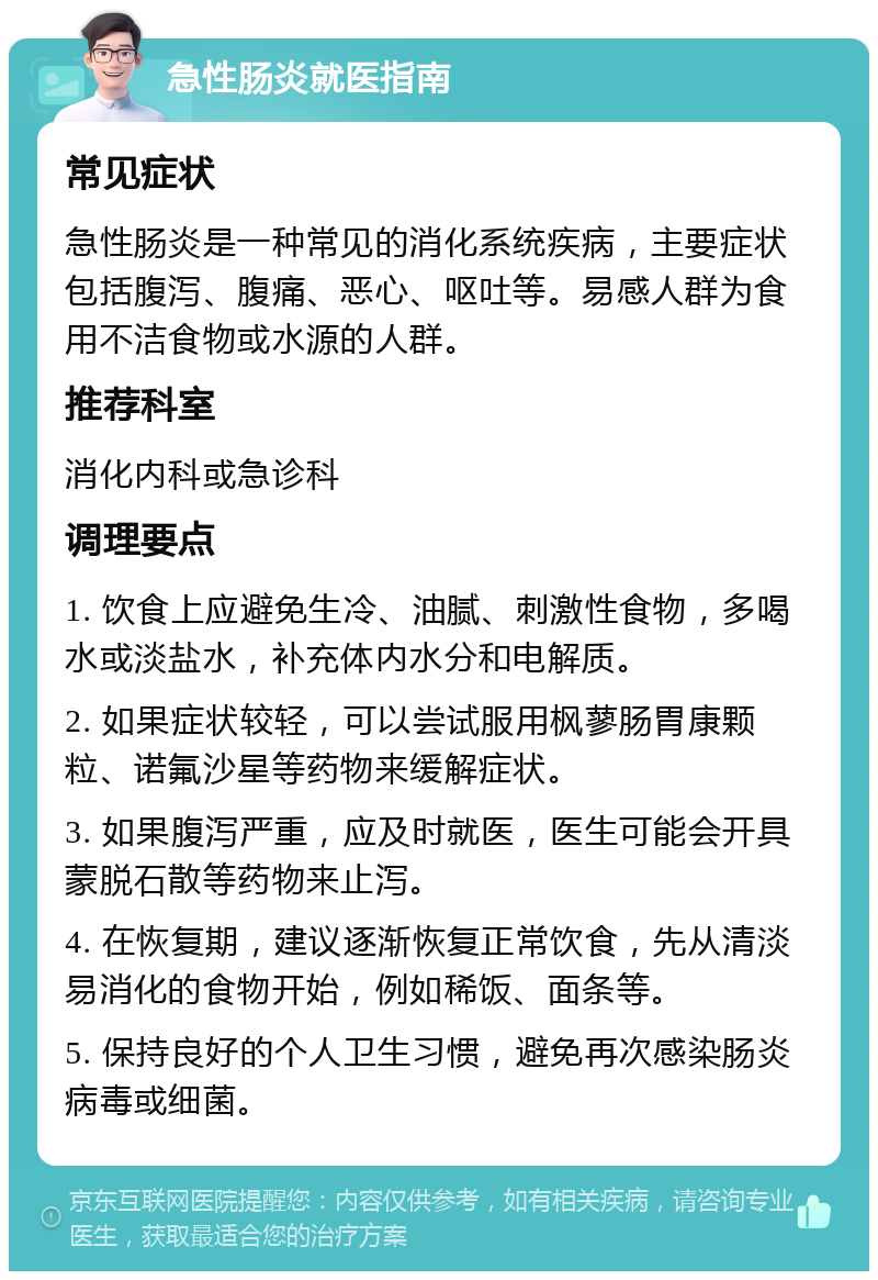 急性肠炎就医指南 常见症状 急性肠炎是一种常见的消化系统疾病，主要症状包括腹泻、腹痛、恶心、呕吐等。易感人群为食用不洁食物或水源的人群。 推荐科室 消化内科或急诊科 调理要点 1. 饮食上应避免生冷、油腻、刺激性食物，多喝水或淡盐水，补充体内水分和电解质。 2. 如果症状较轻，可以尝试服用枫蓼肠胃康颗粒、诺氟沙星等药物来缓解症状。 3. 如果腹泻严重，应及时就医，医生可能会开具蒙脱石散等药物来止泻。 4. 在恢复期，建议逐渐恢复正常饮食，先从清淡易消化的食物开始，例如稀饭、面条等。 5. 保持良好的个人卫生习惯，避免再次感染肠炎病毒或细菌。