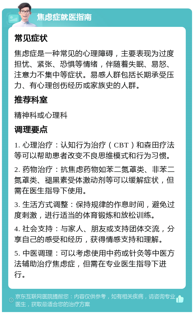 焦虑症就医指南 常见症状 焦虑症是一种常见的心理障碍，主要表现为过度担忧、紧张、恐惧等情绪，伴随着失眠、易怒、注意力不集中等症状。易感人群包括长期承受压力、有心理创伤经历或家族史的人群。 推荐科室 精神科或心理科 调理要点 1. 心理治疗：认知行为治疗（CBT）和森田疗法等可以帮助患者改变不良思维模式和行为习惯。 2. 药物治疗：抗焦虑药物如苯二氮䓬类、非苯二氮䓬类、褪黑素受体激动剂等可以缓解症状，但需在医生指导下使用。 3. 生活方式调整：保持规律的作息时间，避免过度刺激，进行适当的体育锻炼和放松训练。 4. 社会支持：与家人、朋友或支持团体交流，分享自己的感受和经历，获得情感支持和理解。 5. 中医调理：可以考虑使用中药或针灸等中医方法辅助治疗焦虑症，但需在专业医生指导下进行。