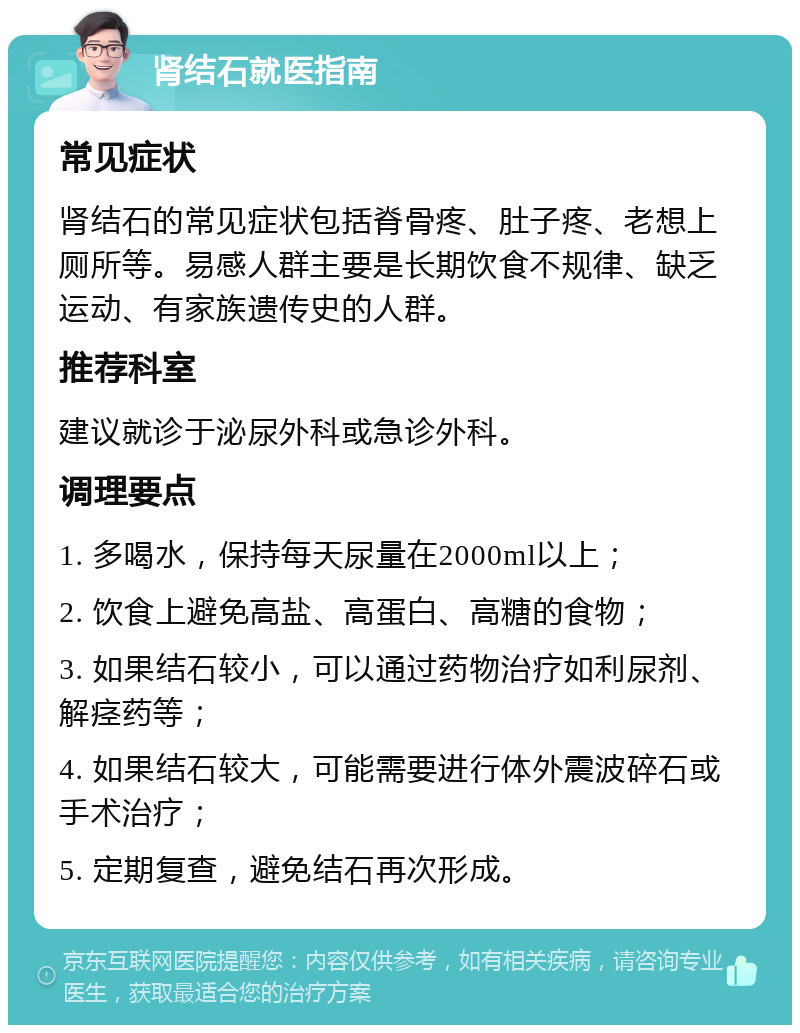 肾结石就医指南 常见症状 肾结石的常见症状包括脊骨疼、肚子疼、老想上厕所等。易感人群主要是长期饮食不规律、缺乏运动、有家族遗传史的人群。 推荐科室 建议就诊于泌尿外科或急诊外科。 调理要点 1. 多喝水，保持每天尿量在2000ml以上； 2. 饮食上避免高盐、高蛋白、高糖的食物； 3. 如果结石较小，可以通过药物治疗如利尿剂、解痉药等； 4. 如果结石较大，可能需要进行体外震波碎石或手术治疗； 5. 定期复查，避免结石再次形成。