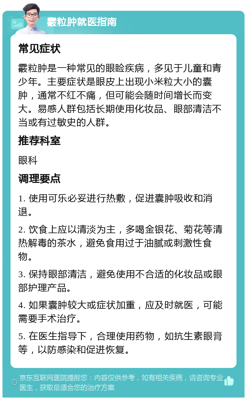 霰粒肿就医指南 常见症状 霰粒肿是一种常见的眼睑疾病，多见于儿童和青少年。主要症状是眼皮上出现小米粒大小的囊肿，通常不红不痛，但可能会随时间增长而变大。易感人群包括长期使用化妆品、眼部清洁不当或有过敏史的人群。 推荐科室 眼科 调理要点 1. 使用可乐必妥进行热敷，促进囊肿吸收和消退。 2. 饮食上应以清淡为主，多喝金银花、菊花等清热解毒的茶水，避免食用过于油腻或刺激性食物。 3. 保持眼部清洁，避免使用不合适的化妆品或眼部护理产品。 4. 如果囊肿较大或症状加重，应及时就医，可能需要手术治疗。 5. 在医生指导下，合理使用药物，如抗生素眼膏等，以防感染和促进恢复。