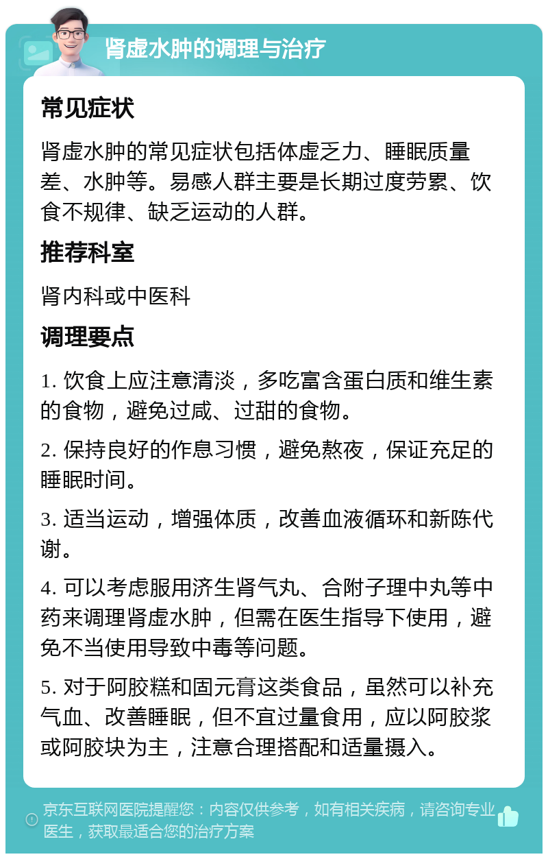 肾虚水肿的调理与治疗 常见症状 肾虚水肿的常见症状包括体虚乏力、睡眠质量差、水肿等。易感人群主要是长期过度劳累、饮食不规律、缺乏运动的人群。 推荐科室 肾内科或中医科 调理要点 1. 饮食上应注意清淡，多吃富含蛋白质和维生素的食物，避免过咸、过甜的食物。 2. 保持良好的作息习惯，避免熬夜，保证充足的睡眠时间。 3. 适当运动，增强体质，改善血液循环和新陈代谢。 4. 可以考虑服用济生肾气丸、合附子理中丸等中药来调理肾虚水肿，但需在医生指导下使用，避免不当使用导致中毒等问题。 5. 对于阿胶糕和固元膏这类食品，虽然可以补充气血、改善睡眠，但不宜过量食用，应以阿胶浆或阿胶块为主，注意合理搭配和适量摄入。