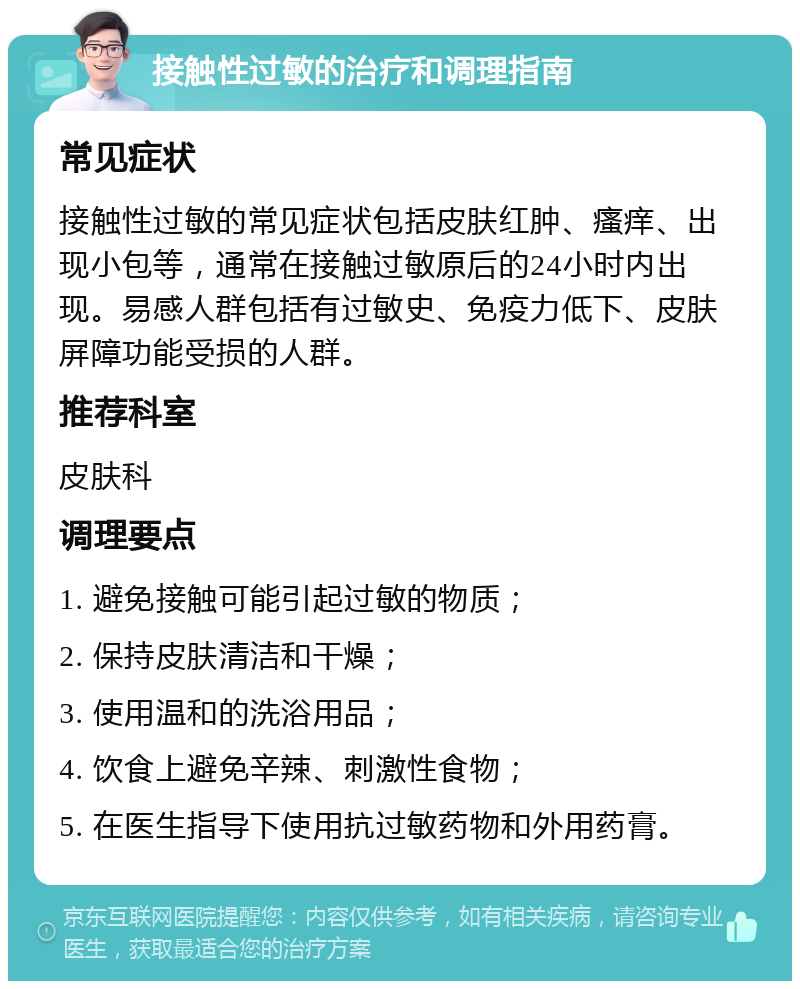 接触性过敏的治疗和调理指南 常见症状 接触性过敏的常见症状包括皮肤红肿、瘙痒、出现小包等，通常在接触过敏原后的24小时内出现。易感人群包括有过敏史、免疫力低下、皮肤屏障功能受损的人群。 推荐科室 皮肤科 调理要点 1. 避免接触可能引起过敏的物质； 2. 保持皮肤清洁和干燥； 3. 使用温和的洗浴用品； 4. 饮食上避免辛辣、刺激性食物； 5. 在医生指导下使用抗过敏药物和外用药膏。