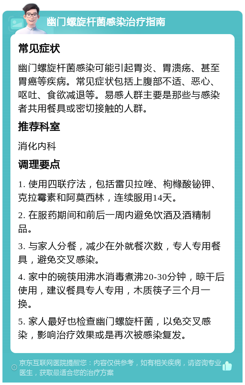 幽门螺旋杆菌感染治疗指南 常见症状 幽门螺旋杆菌感染可能引起胃炎、胃溃疡、甚至胃癌等疾病。常见症状包括上腹部不适、恶心、呕吐、食欲减退等。易感人群主要是那些与感染者共用餐具或密切接触的人群。 推荐科室 消化内科 调理要点 1. 使用四联疗法，包括雷贝拉唑、枸橼酸铋钾、克拉霉素和阿莫西林，连续服用14天。 2. 在服药期间和前后一周内避免饮酒及酒精制品。 3. 与家人分餐，减少在外就餐次数，专人专用餐具，避免交叉感染。 4. 家中的碗筷用沸水消毒煮沸20-30分钟，晾干后使用，建议餐具专人专用，木质筷子三个月一换。 5. 家人最好也检查幽门螺旋杆菌，以免交叉感染，影响治疗效果或是再次被感染复发。