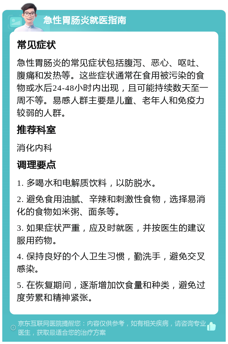 急性胃肠炎就医指南 常见症状 急性胃肠炎的常见症状包括腹泻、恶心、呕吐、腹痛和发热等。这些症状通常在食用被污染的食物或水后24-48小时内出现，且可能持续数天至一周不等。易感人群主要是儿童、老年人和免疫力较弱的人群。 推荐科室 消化内科 调理要点 1. 多喝水和电解质饮料，以防脱水。 2. 避免食用油腻、辛辣和刺激性食物，选择易消化的食物如米粥、面条等。 3. 如果症状严重，应及时就医，并按医生的建议服用药物。 4. 保持良好的个人卫生习惯，勤洗手，避免交叉感染。 5. 在恢复期间，逐渐增加饮食量和种类，避免过度劳累和精神紧张。