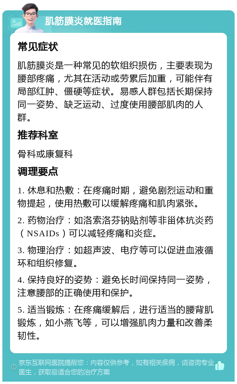 肌筋膜炎就医指南 常见症状 肌筋膜炎是一种常见的软组织损伤，主要表现为腰部疼痛，尤其在活动或劳累后加重，可能伴有局部红肿、僵硬等症状。易感人群包括长期保持同一姿势、缺乏运动、过度使用腰部肌肉的人群。 推荐科室 骨科或康复科 调理要点 1. 休息和热敷：在疼痛时期，避免剧烈运动和重物提起，使用热敷可以缓解疼痛和肌肉紧张。 2. 药物治疗：如洛索洛芬钠贴剂等非甾体抗炎药（NSAIDs）可以减轻疼痛和炎症。 3. 物理治疗：如超声波、电疗等可以促进血液循环和组织修复。 4. 保持良好的姿势：避免长时间保持同一姿势，注意腰部的正确使用和保护。 5. 适当锻炼：在疼痛缓解后，进行适当的腰背肌锻炼，如小燕飞等，可以增强肌肉力量和改善柔韧性。