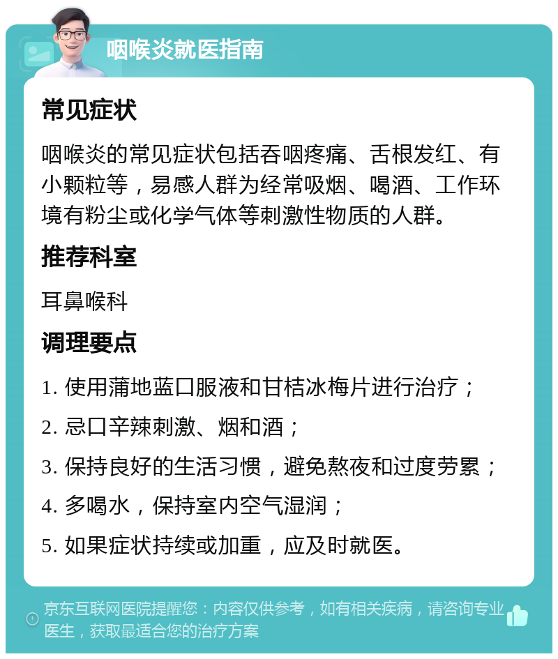 咽喉炎就医指南 常见症状 咽喉炎的常见症状包括吞咽疼痛、舌根发红、有小颗粒等，易感人群为经常吸烟、喝酒、工作环境有粉尘或化学气体等刺激性物质的人群。 推荐科室 耳鼻喉科 调理要点 1. 使用蒲地蓝口服液和甘桔冰梅片进行治疗； 2. 忌口辛辣刺激、烟和酒； 3. 保持良好的生活习惯，避免熬夜和过度劳累； 4. 多喝水，保持室内空气湿润； 5. 如果症状持续或加重，应及时就医。