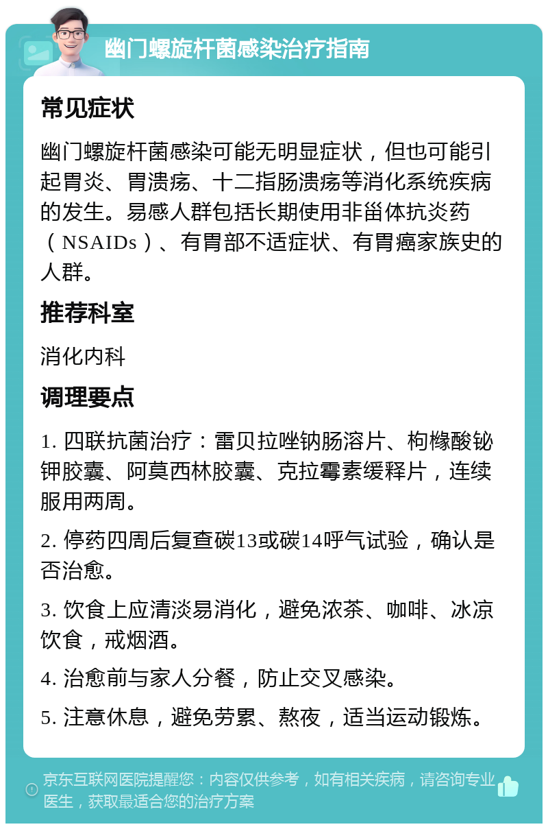 幽门螺旋杆菌感染治疗指南 常见症状 幽门螺旋杆菌感染可能无明显症状，但也可能引起胃炎、胃溃疡、十二指肠溃疡等消化系统疾病的发生。易感人群包括长期使用非甾体抗炎药（NSAIDs）、有胃部不适症状、有胃癌家族史的人群。 推荐科室 消化内科 调理要点 1. 四联抗菌治疗：雷贝拉唑钠肠溶片、枸橼酸铋钾胶囊、阿莫西林胶囊、克拉霉素缓释片，连续服用两周。 2. 停药四周后复查碳13或碳14呼气试验，确认是否治愈。 3. 饮食上应清淡易消化，避免浓茶、咖啡、冰凉饮食，戒烟酒。 4. 治愈前与家人分餐，防止交叉感染。 5. 注意休息，避免劳累、熬夜，适当运动锻炼。