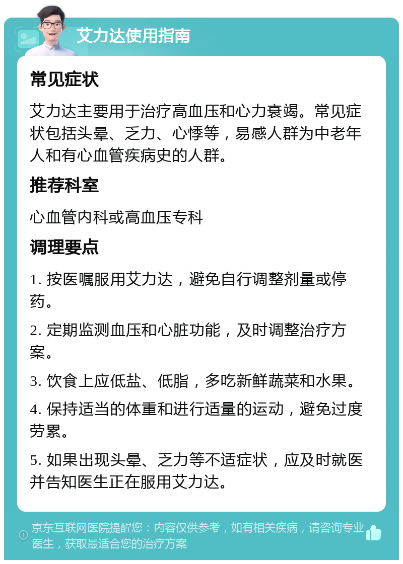 艾力达使用指南 常见症状 艾力达主要用于治疗高血压和心力衰竭。常见症状包括头晕、乏力、心悸等，易感人群为中老年人和有心血管疾病史的人群。 推荐科室 心血管内科或高血压专科 调理要点 1. 按医嘱服用艾力达，避免自行调整剂量或停药。 2. 定期监测血压和心脏功能，及时调整治疗方案。 3. 饮食上应低盐、低脂，多吃新鲜蔬菜和水果。 4. 保持适当的体重和进行适量的运动，避免过度劳累。 5. 如果出现头晕、乏力等不适症状，应及时就医并告知医生正在服用艾力达。