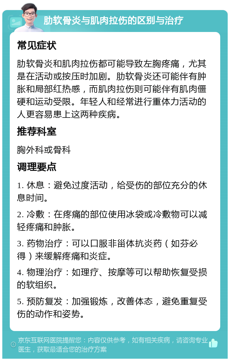 肋软骨炎与肌肉拉伤的区别与治疗 常见症状 肋软骨炎和肌肉拉伤都可能导致左胸疼痛，尤其是在活动或按压时加剧。肋软骨炎还可能伴有肿胀和局部红热感，而肌肉拉伤则可能伴有肌肉僵硬和运动受限。年轻人和经常进行重体力活动的人更容易患上这两种疾病。 推荐科室 胸外科或骨科 调理要点 1. 休息：避免过度活动，给受伤的部位充分的休息时间。 2. 冷敷：在疼痛的部位使用冰袋或冷敷物可以减轻疼痛和肿胀。 3. 药物治疗：可以口服非甾体抗炎药（如芬必得）来缓解疼痛和炎症。 4. 物理治疗：如理疗、按摩等可以帮助恢复受损的软组织。 5. 预防复发：加强锻炼，改善体态，避免重复受伤的动作和姿势。