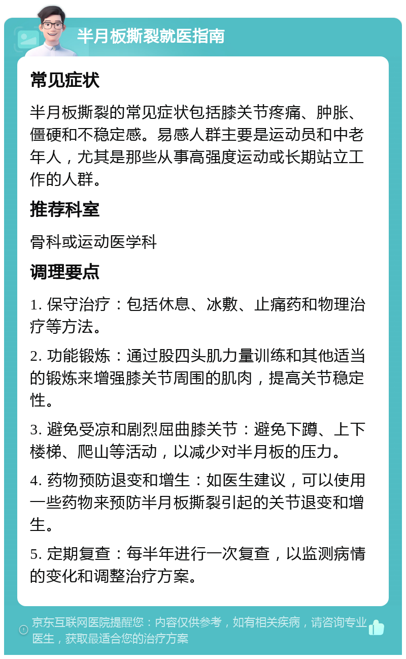 半月板撕裂就医指南 常见症状 半月板撕裂的常见症状包括膝关节疼痛、肿胀、僵硬和不稳定感。易感人群主要是运动员和中老年人，尤其是那些从事高强度运动或长期站立工作的人群。 推荐科室 骨科或运动医学科 调理要点 1. 保守治疗：包括休息、冰敷、止痛药和物理治疗等方法。 2. 功能锻炼：通过股四头肌力量训练和其他适当的锻炼来增强膝关节周围的肌肉，提高关节稳定性。 3. 避免受凉和剧烈屈曲膝关节：避免下蹲、上下楼梯、爬山等活动，以减少对半月板的压力。 4. 药物预防退变和增生：如医生建议，可以使用一些药物来预防半月板撕裂引起的关节退变和增生。 5. 定期复查：每半年进行一次复查，以监测病情的变化和调整治疗方案。