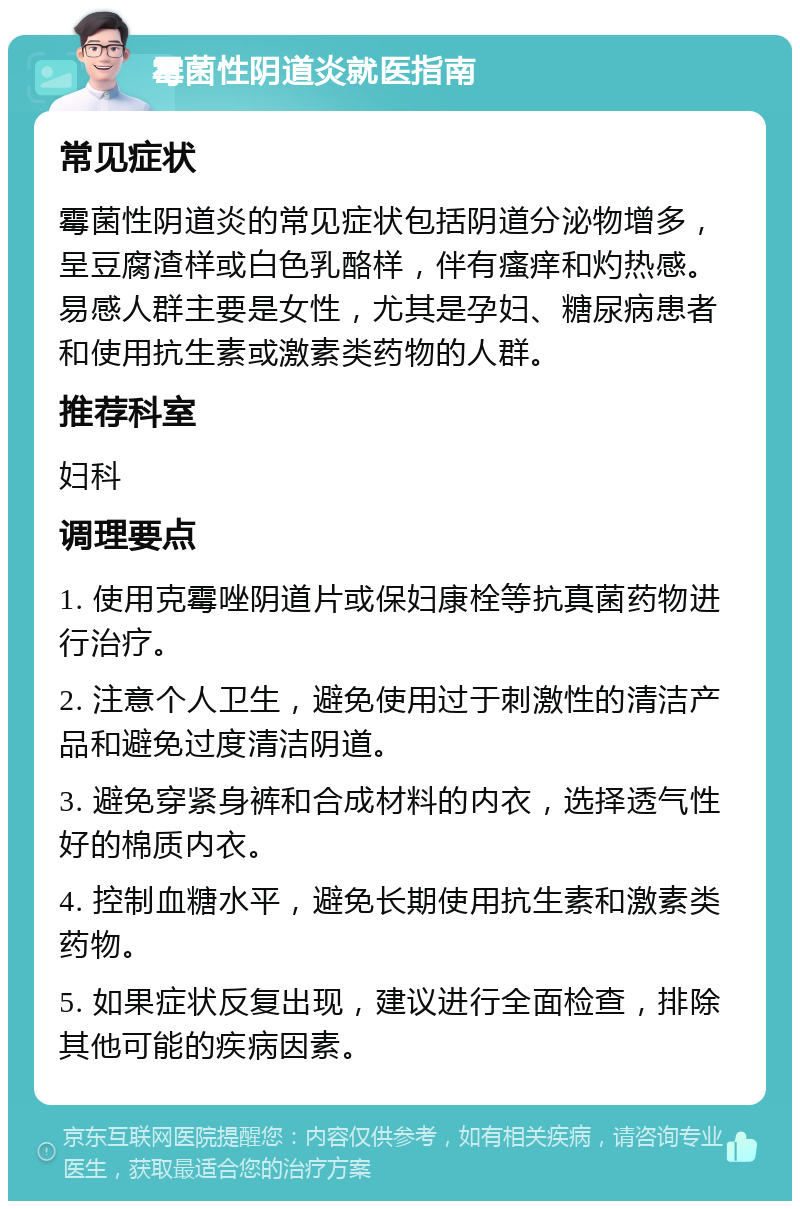 霉菌性阴道炎就医指南 常见症状 霉菌性阴道炎的常见症状包括阴道分泌物增多，呈豆腐渣样或白色乳酪样，伴有瘙痒和灼热感。易感人群主要是女性，尤其是孕妇、糖尿病患者和使用抗生素或激素类药物的人群。 推荐科室 妇科 调理要点 1. 使用克霉唑阴道片或保妇康栓等抗真菌药物进行治疗。 2. 注意个人卫生，避免使用过于刺激性的清洁产品和避免过度清洁阴道。 3. 避免穿紧身裤和合成材料的内衣，选择透气性好的棉质内衣。 4. 控制血糖水平，避免长期使用抗生素和激素类药物。 5. 如果症状反复出现，建议进行全面检查，排除其他可能的疾病因素。