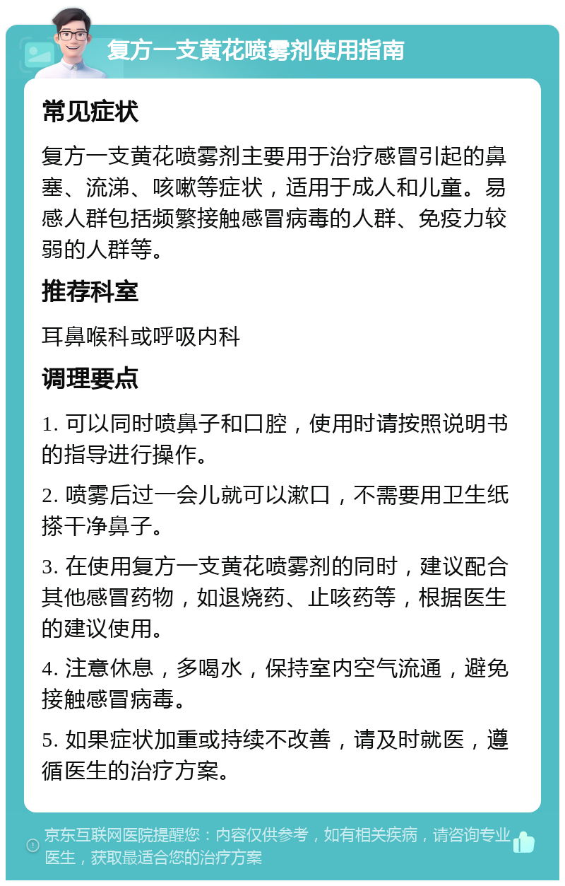 复方一支黄花喷雾剂使用指南 常见症状 复方一支黄花喷雾剂主要用于治疗感冒引起的鼻塞、流涕、咳嗽等症状，适用于成人和儿童。易感人群包括频繁接触感冒病毒的人群、免疫力较弱的人群等。 推荐科室 耳鼻喉科或呼吸内科 调理要点 1. 可以同时喷鼻子和口腔，使用时请按照说明书的指导进行操作。 2. 喷雾后过一会儿就可以漱口，不需要用卫生纸搽干净鼻子。 3. 在使用复方一支黄花喷雾剂的同时，建议配合其他感冒药物，如退烧药、止咳药等，根据医生的建议使用。 4. 注意休息，多喝水，保持室内空气流通，避免接触感冒病毒。 5. 如果症状加重或持续不改善，请及时就医，遵循医生的治疗方案。