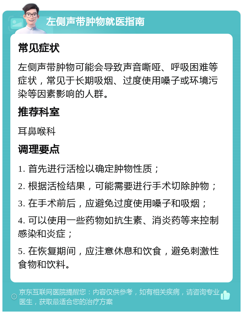 左侧声带肿物就医指南 常见症状 左侧声带肿物可能会导致声音嘶哑、呼吸困难等症状，常见于长期吸烟、过度使用嗓子或环境污染等因素影响的人群。 推荐科室 耳鼻喉科 调理要点 1. 首先进行活检以确定肿物性质； 2. 根据活检结果，可能需要进行手术切除肿物； 3. 在手术前后，应避免过度使用嗓子和吸烟； 4. 可以使用一些药物如抗生素、消炎药等来控制感染和炎症； 5. 在恢复期间，应注意休息和饮食，避免刺激性食物和饮料。