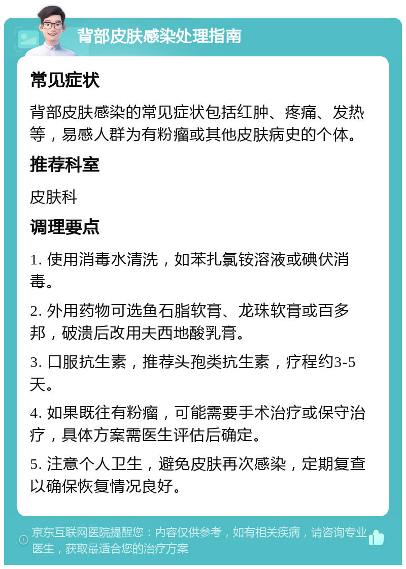 背部皮肤感染处理指南 常见症状 背部皮肤感染的常见症状包括红肿、疼痛、发热等，易感人群为有粉瘤或其他皮肤病史的个体。 推荐科室 皮肤科 调理要点 1. 使用消毒水清洗，如苯扎氯铵溶液或碘伏消毒。 2. 外用药物可选鱼石脂软膏、龙珠软膏或百多邦，破溃后改用夫西地酸乳膏。 3. 口服抗生素，推荐头孢类抗生素，疗程约3-5天。 4. 如果既往有粉瘤，可能需要手术治疗或保守治疗，具体方案需医生评估后确定。 5. 注意个人卫生，避免皮肤再次感染，定期复查以确保恢复情况良好。