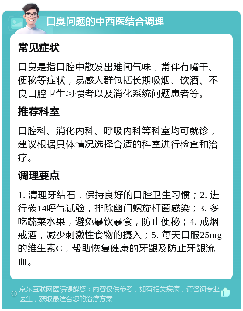 口臭问题的中西医结合调理 常见症状 口臭是指口腔中散发出难闻气味，常伴有嘴干、便秘等症状，易感人群包括长期吸烟、饮酒、不良口腔卫生习惯者以及消化系统问题患者等。 推荐科室 口腔科、消化内科、呼吸内科等科室均可就诊，建议根据具体情况选择合适的科室进行检查和治疗。 调理要点 1. 清理牙结石，保持良好的口腔卫生习惯；2. 进行碳14呼气试验，排除幽门螺旋杆菌感染；3. 多吃蔬菜水果，避免暴饮暴食，防止便秘；4. 戒烟戒酒，减少刺激性食物的摄入；5. 每天口服25mg的维生素C，帮助恢复健康的牙龈及防止牙龈流血。