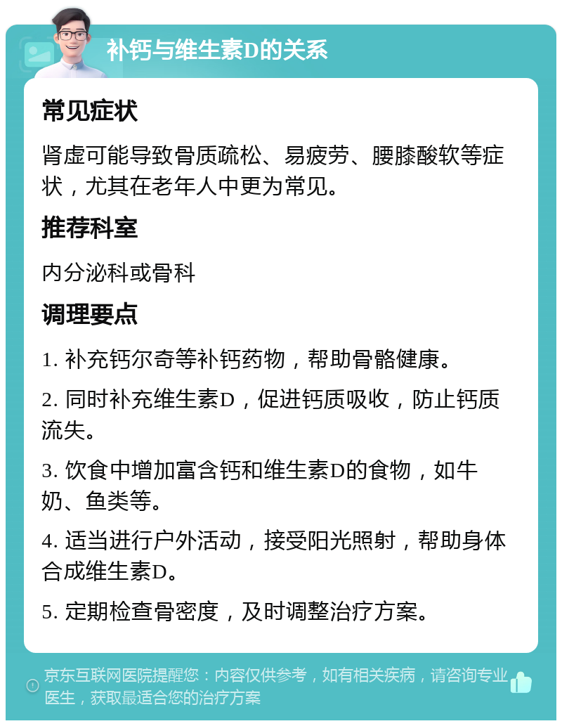 补钙与维生素D的关系 常见症状 肾虚可能导致骨质疏松、易疲劳、腰膝酸软等症状，尤其在老年人中更为常见。 推荐科室 内分泌科或骨科 调理要点 1. 补充钙尔奇等补钙药物，帮助骨骼健康。 2. 同时补充维生素D，促进钙质吸收，防止钙质流失。 3. 饮食中增加富含钙和维生素D的食物，如牛奶、鱼类等。 4. 适当进行户外活动，接受阳光照射，帮助身体合成维生素D。 5. 定期检查骨密度，及时调整治疗方案。