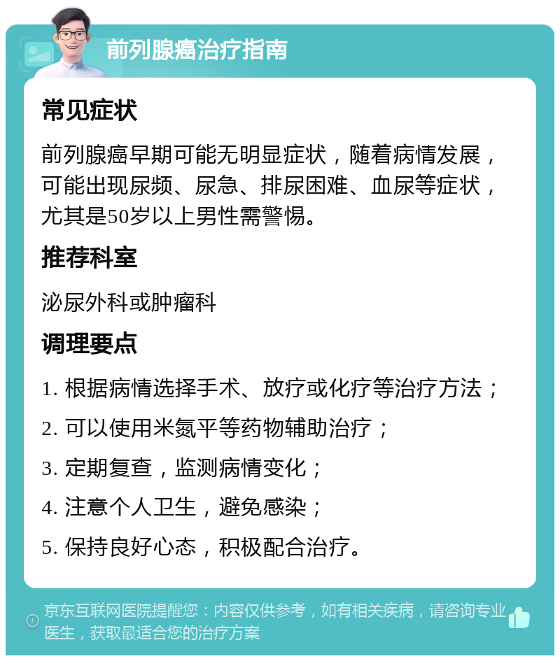 前列腺癌治疗指南 常见症状 前列腺癌早期可能无明显症状，随着病情发展，可能出现尿频、尿急、排尿困难、血尿等症状，尤其是50岁以上男性需警惕。 推荐科室 泌尿外科或肿瘤科 调理要点 1. 根据病情选择手术、放疗或化疗等治疗方法； 2. 可以使用米氮平等药物辅助治疗； 3. 定期复查，监测病情变化； 4. 注意个人卫生，避免感染； 5. 保持良好心态，积极配合治疗。