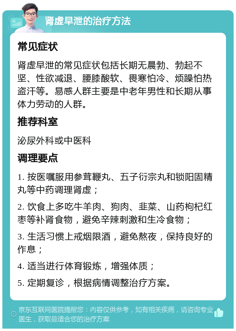 肾虚早泄的治疗方法 常见症状 肾虚早泄的常见症状包括长期无晨勃、勃起不坚、性欲减退、腰膝酸软、畏寒怕冷、烦躁怕热盗汗等。易感人群主要是中老年男性和长期从事体力劳动的人群。 推荐科室 泌尿外科或中医科 调理要点 1. 按医嘱服用参茸鞭丸、五子衍宗丸和锁阳固精丸等中药调理肾虚； 2. 饮食上多吃牛羊肉、狗肉、韭菜、山药枸杞红枣等补肾食物，避免辛辣刺激和生冷食物； 3. 生活习惯上戒烟限酒，避免熬夜，保持良好的作息； 4. 适当进行体育锻炼，增强体质； 5. 定期复诊，根据病情调整治疗方案。