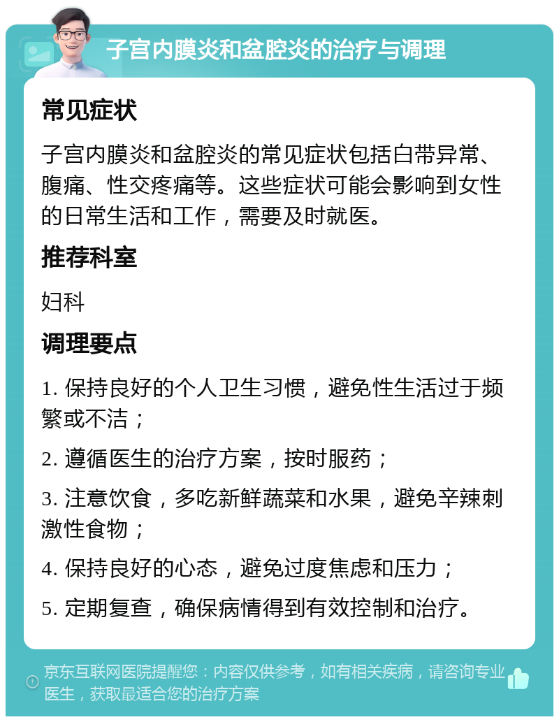 子宫内膜炎和盆腔炎的治疗与调理 常见症状 子宫内膜炎和盆腔炎的常见症状包括白带异常、腹痛、性交疼痛等。这些症状可能会影响到女性的日常生活和工作，需要及时就医。 推荐科室 妇科 调理要点 1. 保持良好的个人卫生习惯，避免性生活过于频繁或不洁； 2. 遵循医生的治疗方案，按时服药； 3. 注意饮食，多吃新鲜蔬菜和水果，避免辛辣刺激性食物； 4. 保持良好的心态，避免过度焦虑和压力； 5. 定期复查，确保病情得到有效控制和治疗。