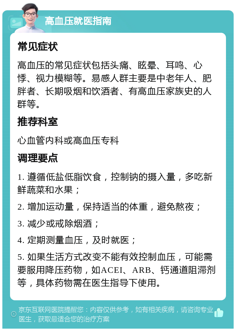 高血压就医指南 常见症状 高血压的常见症状包括头痛、眩晕、耳鸣、心悸、视力模糊等。易感人群主要是中老年人、肥胖者、长期吸烟和饮酒者、有高血压家族史的人群等。 推荐科室 心血管内科或高血压专科 调理要点 1. 遵循低盐低脂饮食，控制钠的摄入量，多吃新鲜蔬菜和水果； 2. 增加运动量，保持适当的体重，避免熬夜； 3. 减少或戒除烟酒； 4. 定期测量血压，及时就医； 5. 如果生活方式改变不能有效控制血压，可能需要服用降压药物，如ACEI、ARB、钙通道阻滞剂等，具体药物需在医生指导下使用。