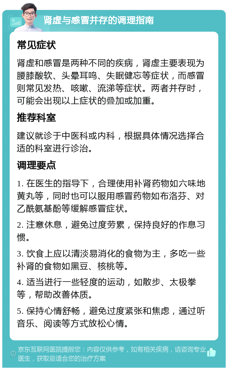 肾虚与感冒并存的调理指南 常见症状 肾虚和感冒是两种不同的疾病，肾虚主要表现为腰膝酸软、头晕耳鸣、失眠健忘等症状，而感冒则常见发热、咳嗽、流涕等症状。两者并存时，可能会出现以上症状的叠加或加重。 推荐科室 建议就诊于中医科或内科，根据具体情况选择合适的科室进行诊治。 调理要点 1. 在医生的指导下，合理使用补肾药物如六味地黄丸等，同时也可以服用感冒药物如布洛芬、对乙酰氨基酚等缓解感冒症状。 2. 注意休息，避免过度劳累，保持良好的作息习惯。 3. 饮食上应以清淡易消化的食物为主，多吃一些补肾的食物如黑豆、核桃等。 4. 适当进行一些轻度的运动，如散步、太极拳等，帮助改善体质。 5. 保持心情舒畅，避免过度紧张和焦虑，通过听音乐、阅读等方式放松心情。