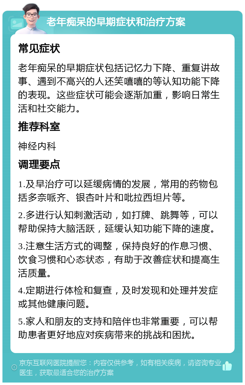 老年痴呆的早期症状和治疗方案 常见症状 老年痴呆的早期症状包括记忆力下降、重复讲故事、遇到不高兴的人还笑嘻嘻的等认知功能下降的表现。这些症状可能会逐渐加重，影响日常生活和社交能力。 推荐科室 神经内科 调理要点 1.及早治疗可以延缓病情的发展，常用的药物包括多奈哌齐、银杏叶片和吡拉西坦片等。 2.多进行认知刺激活动，如打牌、跳舞等，可以帮助保持大脑活跃，延缓认知功能下降的速度。 3.注意生活方式的调整，保持良好的作息习惯、饮食习惯和心态状态，有助于改善症状和提高生活质量。 4.定期进行体检和复查，及时发现和处理并发症或其他健康问题。 5.家人和朋友的支持和陪伴也非常重要，可以帮助患者更好地应对疾病带来的挑战和困扰。