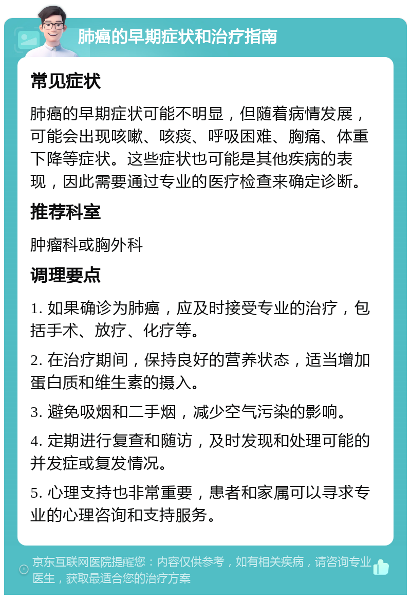 肺癌的早期症状和治疗指南 常见症状 肺癌的早期症状可能不明显，但随着病情发展，可能会出现咳嗽、咳痰、呼吸困难、胸痛、体重下降等症状。这些症状也可能是其他疾病的表现，因此需要通过专业的医疗检查来确定诊断。 推荐科室 肿瘤科或胸外科 调理要点 1. 如果确诊为肺癌，应及时接受专业的治疗，包括手术、放疗、化疗等。 2. 在治疗期间，保持良好的营养状态，适当增加蛋白质和维生素的摄入。 3. 避免吸烟和二手烟，减少空气污染的影响。 4. 定期进行复查和随访，及时发现和处理可能的并发症或复发情况。 5. 心理支持也非常重要，患者和家属可以寻求专业的心理咨询和支持服务。