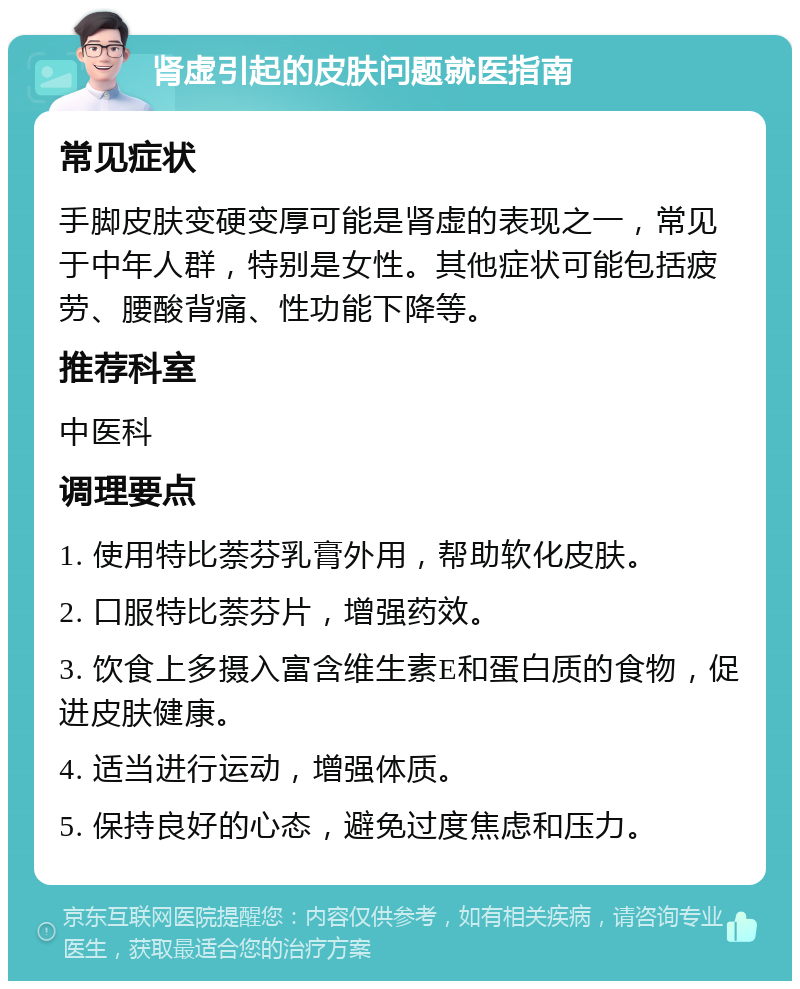 肾虚引起的皮肤问题就医指南 常见症状 手脚皮肤变硬变厚可能是肾虚的表现之一，常见于中年人群，特别是女性。其他症状可能包括疲劳、腰酸背痛、性功能下降等。 推荐科室 中医科 调理要点 1. 使用特比萘芬乳膏外用，帮助软化皮肤。 2. 口服特比萘芬片，增强药效。 3. 饮食上多摄入富含维生素E和蛋白质的食物，促进皮肤健康。 4. 适当进行运动，增强体质。 5. 保持良好的心态，避免过度焦虑和压力。