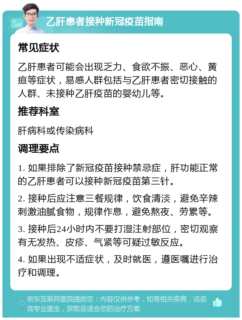 乙肝患者接种新冠疫苗指南 常见症状 乙肝患者可能会出现乏力、食欲不振、恶心、黄疸等症状，易感人群包括与乙肝患者密切接触的人群、未接种乙肝疫苗的婴幼儿等。 推荐科室 肝病科或传染病科 调理要点 1. 如果排除了新冠疫苗接种禁忌症，肝功能正常的乙肝患者可以接种新冠疫苗第三针。 2. 接种后应注意三餐规律，饮食清淡，避免辛辣刺激油腻食物，规律作息，避免熬夜、劳累等。 3. 接种后24小时内不要打湿注射部位，密切观察有无发热、皮疹、气紧等可疑过敏反应。 4. 如果出现不适症状，及时就医，遵医嘱进行治疗和调理。