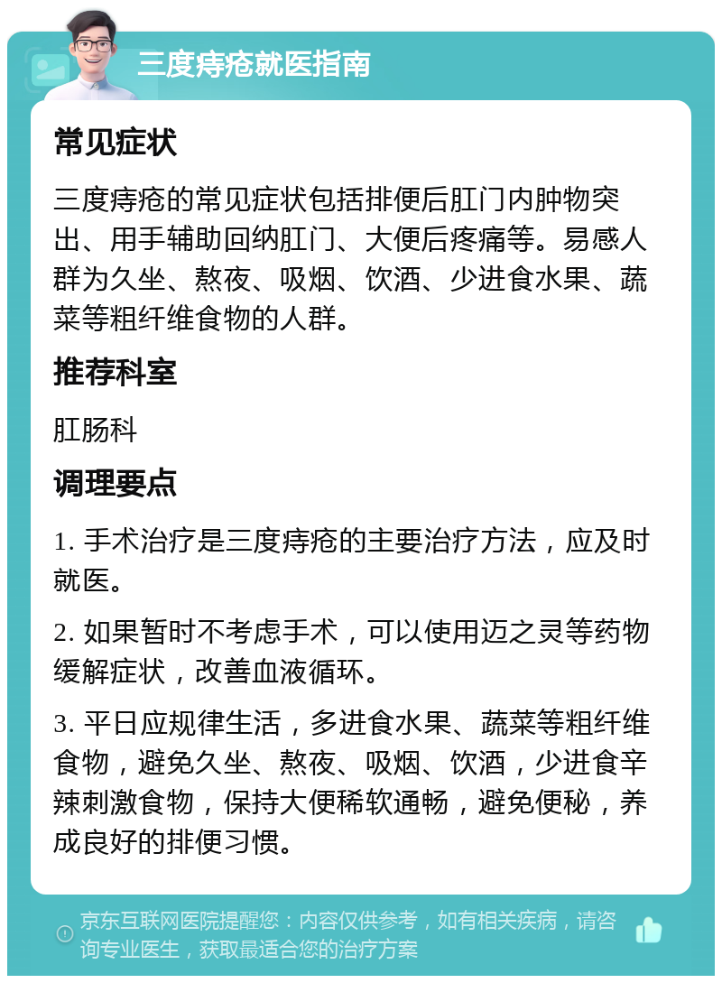 三度痔疮就医指南 常见症状 三度痔疮的常见症状包括排便后肛门内肿物突出、用手辅助回纳肛门、大便后疼痛等。易感人群为久坐、熬夜、吸烟、饮酒、少进食水果、蔬菜等粗纤维食物的人群。 推荐科室 肛肠科 调理要点 1. 手术治疗是三度痔疮的主要治疗方法，应及时就医。 2. 如果暂时不考虑手术，可以使用迈之灵等药物缓解症状，改善血液循环。 3. 平日应规律生活，多进食水果、蔬菜等粗纤维食物，避免久坐、熬夜、吸烟、饮酒，少进食辛辣刺激食物，保持大便稀软通畅，避免便秘，养成良好的排便习惯。