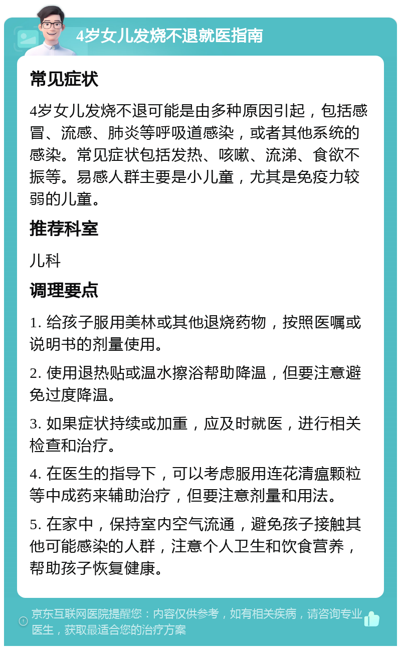 4岁女儿发烧不退就医指南 常见症状 4岁女儿发烧不退可能是由多种原因引起，包括感冒、流感、肺炎等呼吸道感染，或者其他系统的感染。常见症状包括发热、咳嗽、流涕、食欲不振等。易感人群主要是小儿童，尤其是免疫力较弱的儿童。 推荐科室 儿科 调理要点 1. 给孩子服用美林或其他退烧药物，按照医嘱或说明书的剂量使用。 2. 使用退热贴或温水擦浴帮助降温，但要注意避免过度降温。 3. 如果症状持续或加重，应及时就医，进行相关检查和治疗。 4. 在医生的指导下，可以考虑服用连花清瘟颗粒等中成药来辅助治疗，但要注意剂量和用法。 5. 在家中，保持室内空气流通，避免孩子接触其他可能感染的人群，注意个人卫生和饮食营养，帮助孩子恢复健康。