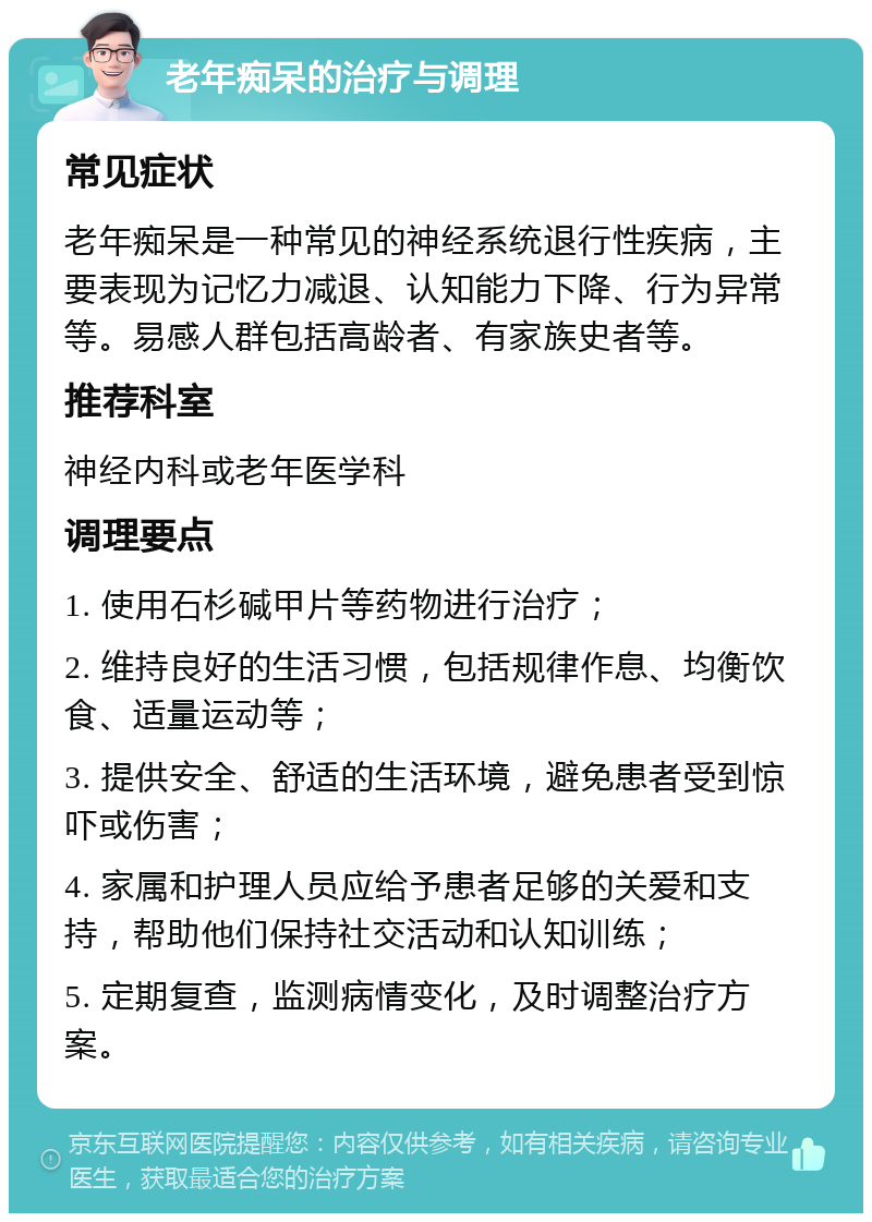 老年痴呆的治疗与调理 常见症状 老年痴呆是一种常见的神经系统退行性疾病，主要表现为记忆力减退、认知能力下降、行为异常等。易感人群包括高龄者、有家族史者等。 推荐科室 神经内科或老年医学科 调理要点 1. 使用石杉碱甲片等药物进行治疗； 2. 维持良好的生活习惯，包括规律作息、均衡饮食、适量运动等； 3. 提供安全、舒适的生活环境，避免患者受到惊吓或伤害； 4. 家属和护理人员应给予患者足够的关爱和支持，帮助他们保持社交活动和认知训练； 5. 定期复查，监测病情变化，及时调整治疗方案。