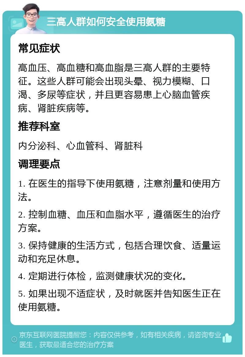 三高人群如何安全使用氨糖 常见症状 高血压、高血糖和高血脂是三高人群的主要特征。这些人群可能会出现头晕、视力模糊、口渴、多尿等症状，并且更容易患上心脑血管疾病、肾脏疾病等。 推荐科室 内分泌科、心血管科、肾脏科 调理要点 1. 在医生的指导下使用氨糖，注意剂量和使用方法。 2. 控制血糖、血压和血脂水平，遵循医生的治疗方案。 3. 保持健康的生活方式，包括合理饮食、适量运动和充足休息。 4. 定期进行体检，监测健康状况的变化。 5. 如果出现不适症状，及时就医并告知医生正在使用氨糖。