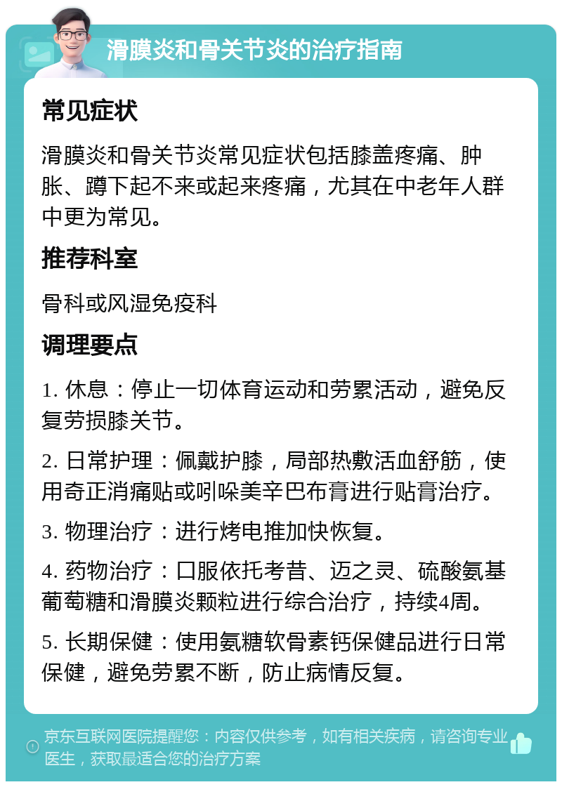 滑膜炎和骨关节炎的治疗指南 常见症状 滑膜炎和骨关节炎常见症状包括膝盖疼痛、肿胀、蹲下起不来或起来疼痛，尤其在中老年人群中更为常见。 推荐科室 骨科或风湿免疫科 调理要点 1. 休息：停止一切体育运动和劳累活动，避免反复劳损膝关节。 2. 日常护理：佩戴护膝，局部热敷活血舒筋，使用奇正消痛贴或吲哚美辛巴布膏进行贴膏治疗。 3. 物理治疗：进行烤电推加快恢复。 4. 药物治疗：口服依托考昔、迈之灵、硫酸氨基葡萄糖和滑膜炎颗粒进行综合治疗，持续4周。 5. 长期保健：使用氨糖软骨素钙保健品进行日常保健，避免劳累不断，防止病情反复。