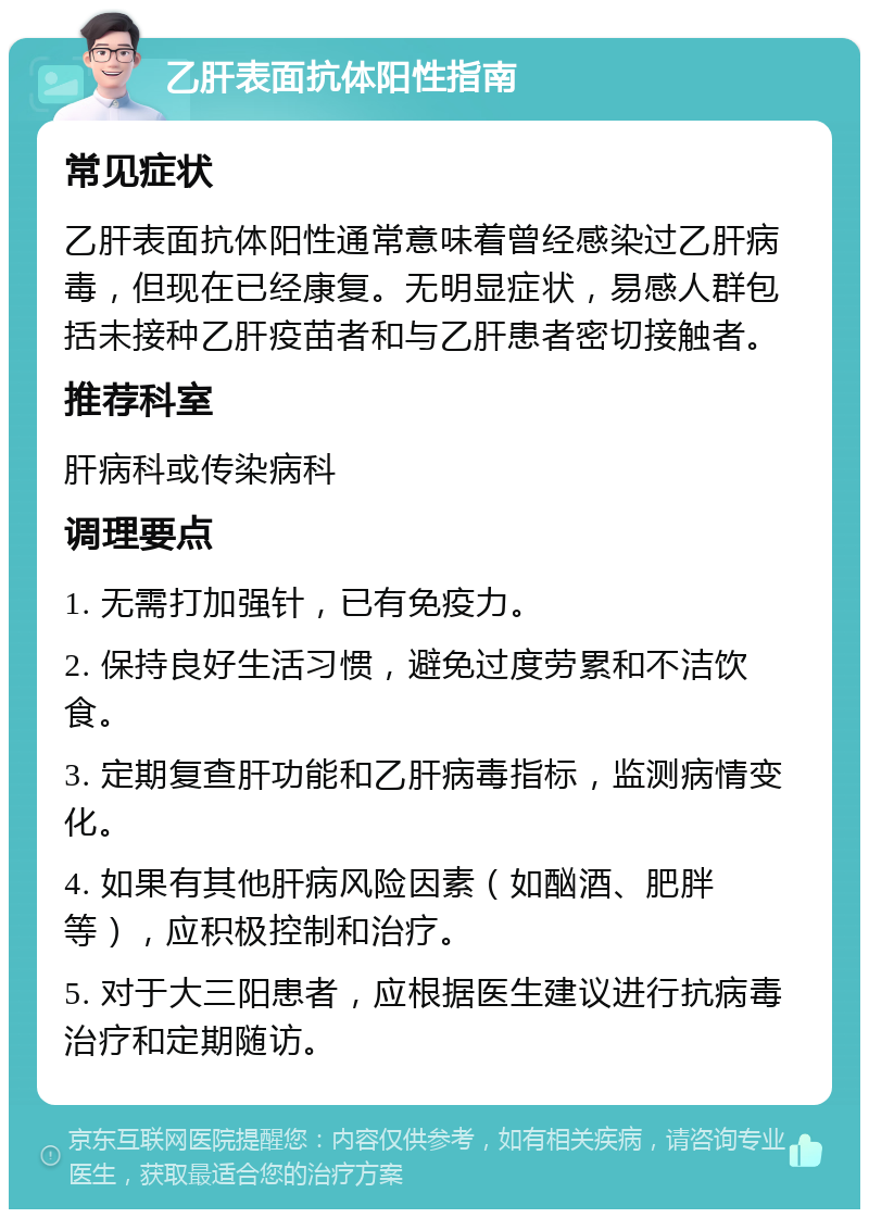 乙肝表面抗体阳性指南 常见症状 乙肝表面抗体阳性通常意味着曾经感染过乙肝病毒，但现在已经康复。无明显症状，易感人群包括未接种乙肝疫苗者和与乙肝患者密切接触者。 推荐科室 肝病科或传染病科 调理要点 1. 无需打加强针，已有免疫力。 2. 保持良好生活习惯，避免过度劳累和不洁饮食。 3. 定期复查肝功能和乙肝病毒指标，监测病情变化。 4. 如果有其他肝病风险因素（如酗酒、肥胖等），应积极控制和治疗。 5. 对于大三阳患者，应根据医生建议进行抗病毒治疗和定期随访。