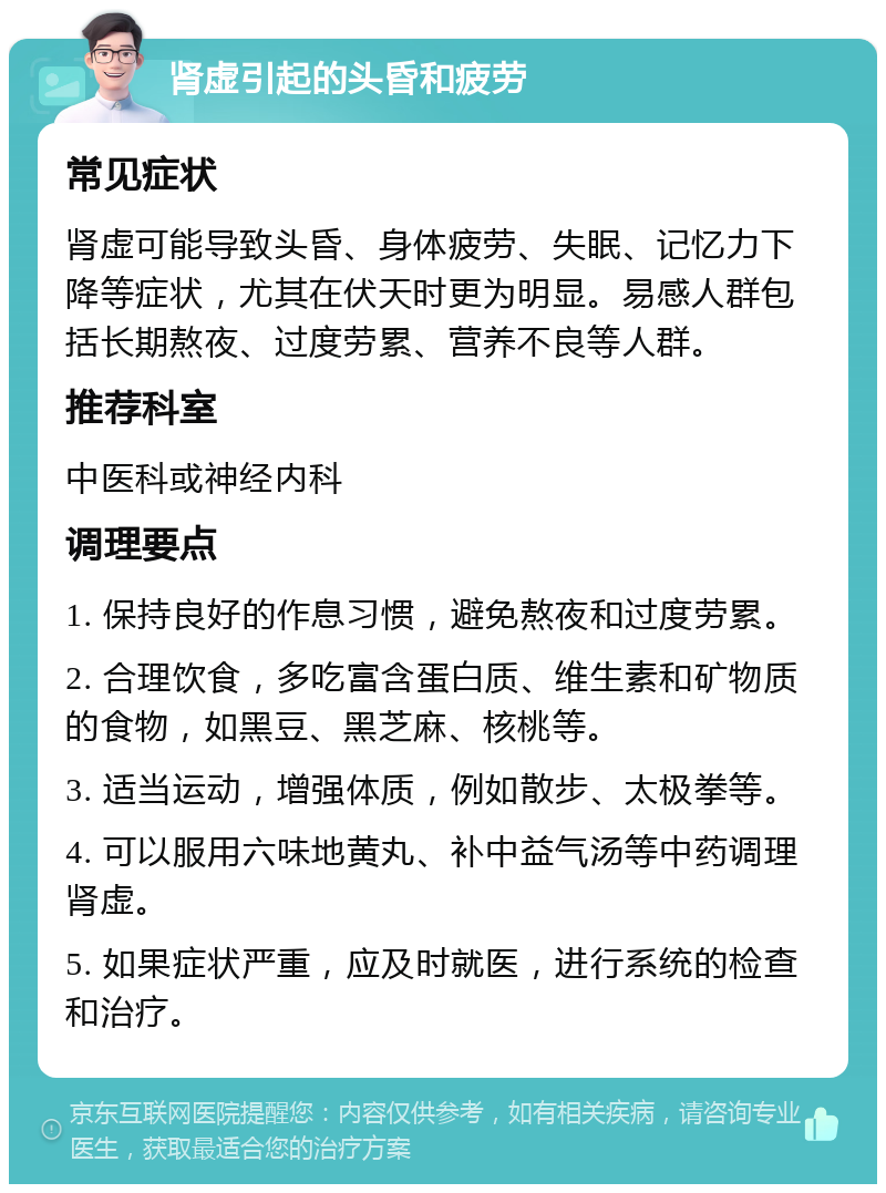 肾虚引起的头昏和疲劳 常见症状 肾虚可能导致头昏、身体疲劳、失眠、记忆力下降等症状，尤其在伏天时更为明显。易感人群包括长期熬夜、过度劳累、营养不良等人群。 推荐科室 中医科或神经内科 调理要点 1. 保持良好的作息习惯，避免熬夜和过度劳累。 2. 合理饮食，多吃富含蛋白质、维生素和矿物质的食物，如黑豆、黑芝麻、核桃等。 3. 适当运动，增强体质，例如散步、太极拳等。 4. 可以服用六味地黄丸、补中益气汤等中药调理肾虚。 5. 如果症状严重，应及时就医，进行系统的检查和治疗。