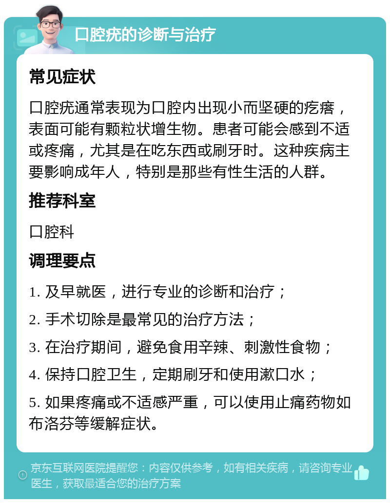 口腔疣的诊断与治疗 常见症状 口腔疣通常表现为口腔内出现小而坚硬的疙瘩，表面可能有颗粒状增生物。患者可能会感到不适或疼痛，尤其是在吃东西或刷牙时。这种疾病主要影响成年人，特别是那些有性生活的人群。 推荐科室 口腔科 调理要点 1. 及早就医，进行专业的诊断和治疗； 2. 手术切除是最常见的治疗方法； 3. 在治疗期间，避免食用辛辣、刺激性食物； 4. 保持口腔卫生，定期刷牙和使用漱口水； 5. 如果疼痛或不适感严重，可以使用止痛药物如布洛芬等缓解症状。