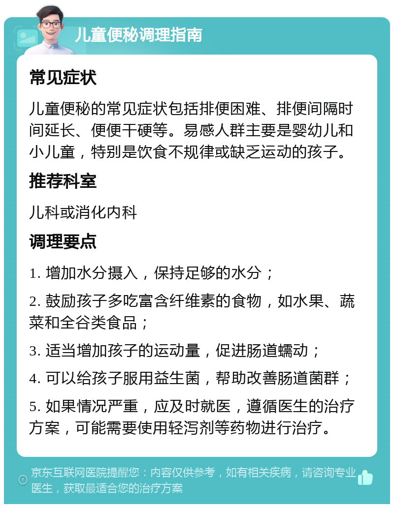 儿童便秘调理指南 常见症状 儿童便秘的常见症状包括排便困难、排便间隔时间延长、便便干硬等。易感人群主要是婴幼儿和小儿童，特别是饮食不规律或缺乏运动的孩子。 推荐科室 儿科或消化内科 调理要点 1. 增加水分摄入，保持足够的水分； 2. 鼓励孩子多吃富含纤维素的食物，如水果、蔬菜和全谷类食品； 3. 适当增加孩子的运动量，促进肠道蠕动； 4. 可以给孩子服用益生菌，帮助改善肠道菌群； 5. 如果情况严重，应及时就医，遵循医生的治疗方案，可能需要使用轻泻剂等药物进行治疗。