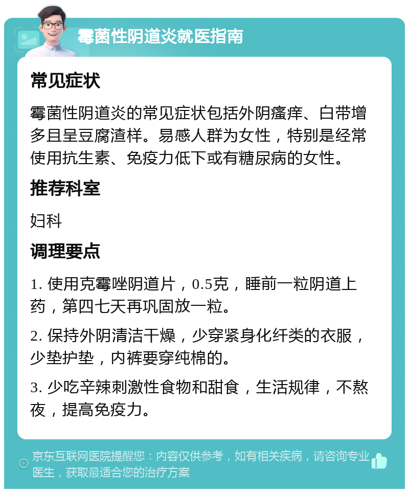 霉菌性阴道炎就医指南 常见症状 霉菌性阴道炎的常见症状包括外阴瘙痒、白带增多且呈豆腐渣样。易感人群为女性，特别是经常使用抗生素、免疫力低下或有糖尿病的女性。 推荐科室 妇科 调理要点 1. 使用克霉唑阴道片，0.5克，睡前一粒阴道上药，第四七天再巩固放一粒。 2. 保持外阴清洁干燥，少穿紧身化纤类的衣服，少垫护垫，内裤要穿纯棉的。 3. 少吃辛辣刺激性食物和甜食，生活规律，不熬夜，提高免疫力。