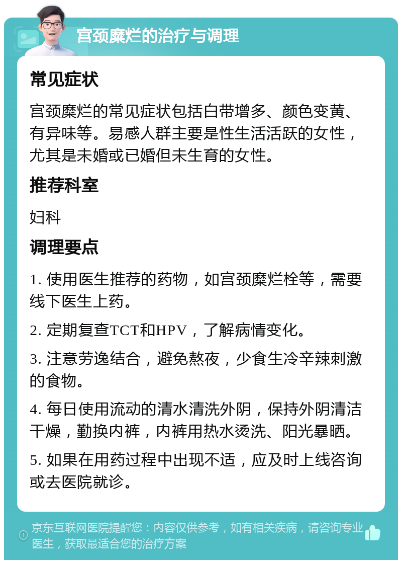 宫颈糜烂的治疗与调理 常见症状 宫颈糜烂的常见症状包括白带增多、颜色变黄、有异味等。易感人群主要是性生活活跃的女性，尤其是未婚或已婚但未生育的女性。 推荐科室 妇科 调理要点 1. 使用医生推荐的药物，如宫颈糜烂栓等，需要线下医生上药。 2. 定期复查TCT和HPV，了解病情变化。 3. 注意劳逸结合，避免熬夜，少食生冷辛辣刺激的食物。 4. 每日使用流动的清水清洗外阴，保持外阴清洁干燥，勤换内裤，内裤用热水烫洗、阳光暴晒。 5. 如果在用药过程中出现不适，应及时上线咨询或去医院就诊。