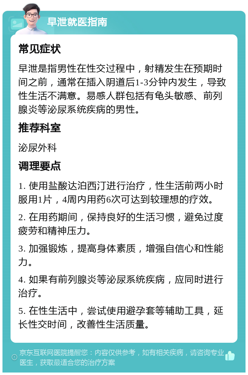 早泄就医指南 常见症状 早泄是指男性在性交过程中，射精发生在预期时间之前，通常在插入阴道后1-3分钟内发生，导致性生活不满意。易感人群包括有龟头敏感、前列腺炎等泌尿系统疾病的男性。 推荐科室 泌尿外科 调理要点 1. 使用盐酸达泊西汀进行治疗，性生活前两小时服用1片，4周内用药6次可达到较理想的疗效。 2. 在用药期间，保持良好的生活习惯，避免过度疲劳和精神压力。 3. 加强锻炼，提高身体素质，增强自信心和性能力。 4. 如果有前列腺炎等泌尿系统疾病，应同时进行治疗。 5. 在性生活中，尝试使用避孕套等辅助工具，延长性交时间，改善性生活质量。