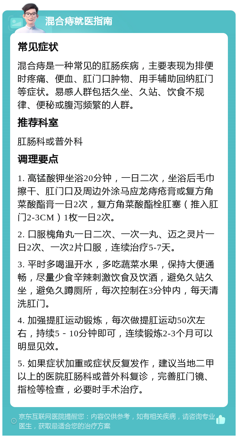 混合痔就医指南 常见症状 混合痔是一种常见的肛肠疾病，主要表现为排便时疼痛、便血、肛门口肿物、用手辅助回纳肛门等症状。易感人群包括久坐、久站、饮食不规律、便秘或腹泻频繁的人群。 推荐科室 肛肠科或普外科 调理要点 1. 高锰酸钾坐浴20分钟，一日二次，坐浴后毛巾擦干、肛门口及周边外涂马应龙痔疮膏或复方角菜酸酯膏一日2次，复方角菜酸酯栓肛塞（推入肛门2-3CM）1枚一日2次。 2. 口服槐角丸一日二次、一次一丸、迈之灵片一日2次、一次2片口服，连续治疗5-7天。 3. 平时多喝温开水，多吃蔬菜水果，保持大便通畅，尽量少食辛辣刺激饮食及饮酒，避免久站久坐，避免久蹲厕所，每次控制在3分钟内，每天清洗肛门。 4. 加强提肛运动锻炼，每次做提肛运动50次左右，持续5－10分钟即可，连续锻炼2-3个月可以明显见效。 5. 如果症状加重或症状反复发作，建议当地二甲以上的医院肛肠科或普外科复诊，完善肛门镜、指检等检查，必要时手术治疗。