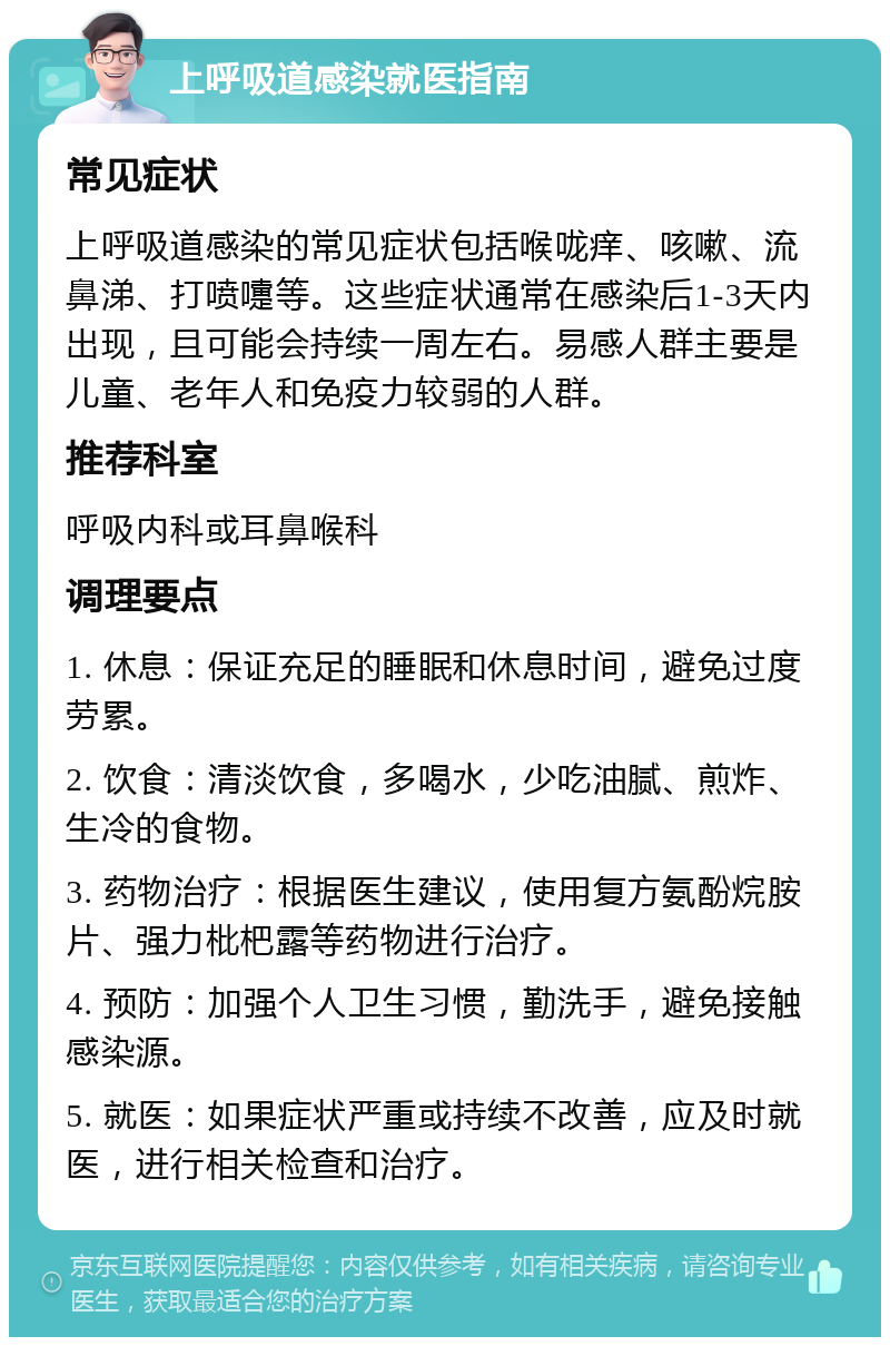 上呼吸道感染就医指南 常见症状 上呼吸道感染的常见症状包括喉咙痒、咳嗽、流鼻涕、打喷嚏等。这些症状通常在感染后1-3天内出现，且可能会持续一周左右。易感人群主要是儿童、老年人和免疫力较弱的人群。 推荐科室 呼吸内科或耳鼻喉科 调理要点 1. 休息：保证充足的睡眠和休息时间，避免过度劳累。 2. 饮食：清淡饮食，多喝水，少吃油腻、煎炸、生冷的食物。 3. 药物治疗：根据医生建议，使用复方氨酚烷胺片、强力枇杷露等药物进行治疗。 4. 预防：加强个人卫生习惯，勤洗手，避免接触感染源。 5. 就医：如果症状严重或持续不改善，应及时就医，进行相关检查和治疗。