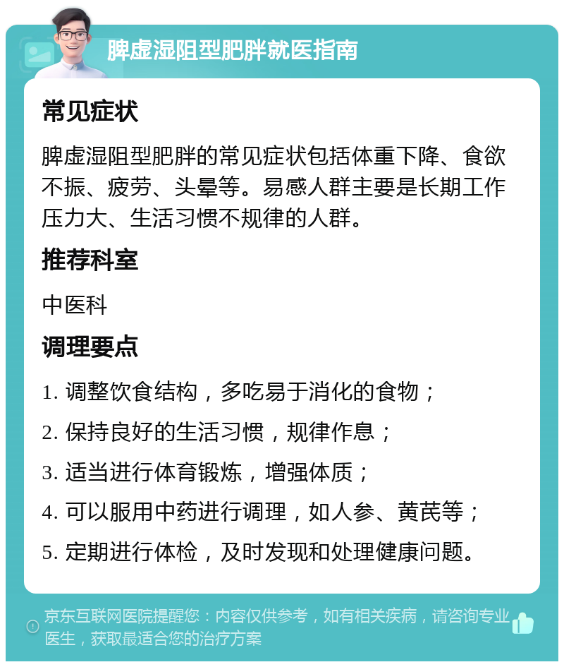 脾虚湿阻型肥胖就医指南 常见症状 脾虚湿阻型肥胖的常见症状包括体重下降、食欲不振、疲劳、头晕等。易感人群主要是长期工作压力大、生活习惯不规律的人群。 推荐科室 中医科 调理要点 1. 调整饮食结构，多吃易于消化的食物； 2. 保持良好的生活习惯，规律作息； 3. 适当进行体育锻炼，增强体质； 4. 可以服用中药进行调理，如人参、黄芪等； 5. 定期进行体检，及时发现和处理健康问题。