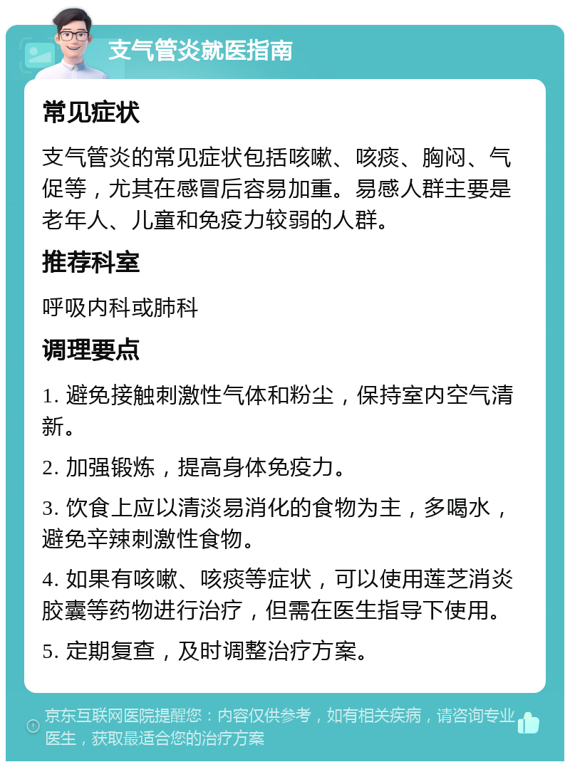 支气管炎就医指南 常见症状 支气管炎的常见症状包括咳嗽、咳痰、胸闷、气促等，尤其在感冒后容易加重。易感人群主要是老年人、儿童和免疫力较弱的人群。 推荐科室 呼吸内科或肺科 调理要点 1. 避免接触刺激性气体和粉尘，保持室内空气清新。 2. 加强锻炼，提高身体免疫力。 3. 饮食上应以清淡易消化的食物为主，多喝水，避免辛辣刺激性食物。 4. 如果有咳嗽、咳痰等症状，可以使用莲芝消炎胶囊等药物进行治疗，但需在医生指导下使用。 5. 定期复查，及时调整治疗方案。